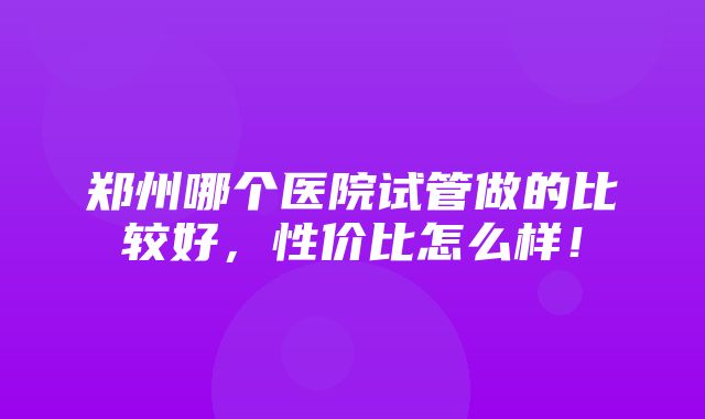 郑州哪个医院试管做的比较好，性价比怎么样！