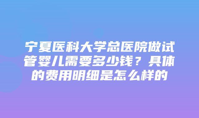 宁夏医科大学总医院做试管婴儿需要多少钱？具体的费用明细是怎么样的