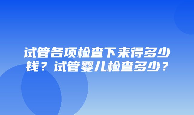 试管各项检查下来得多少钱？试管婴儿检查多少？