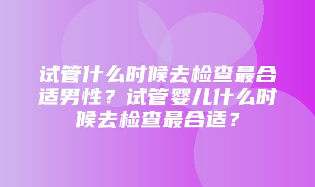 试管什么时候去检查最合适男性？试管婴儿什么时候去检查最合适？