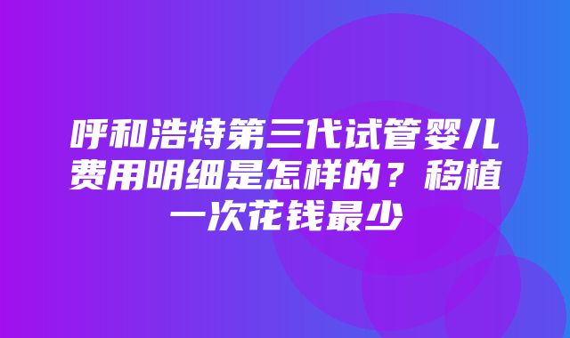 呼和浩特第三代试管婴儿费用明细是怎样的？移植一次花钱最少