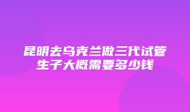 昆明去乌克兰做三代试管生子大概需要多少钱