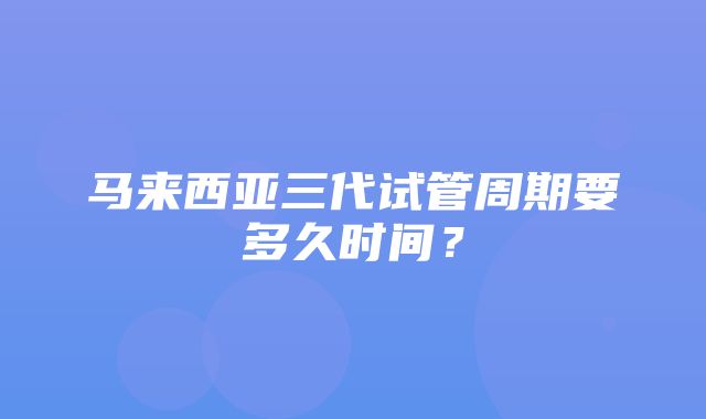 马来西亚三代试管周期要多久时间？