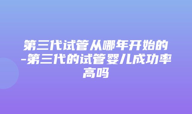 第三代试管从哪年开始的-第三代的试管婴儿成功率高吗