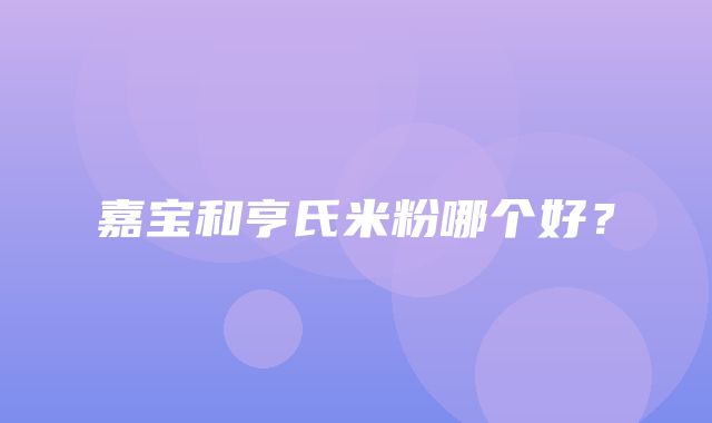 嘉宝和亨氏米粉哪个好？