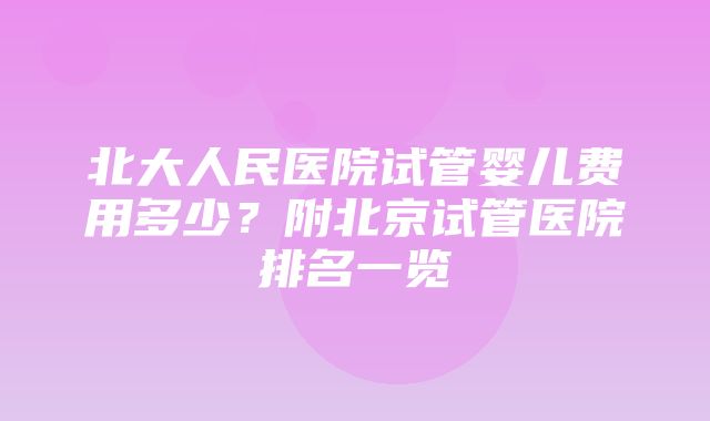 北大人民医院试管婴儿费用多少？附北京试管医院排名一览