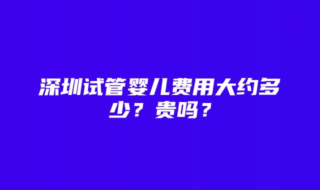 深圳试管婴儿费用大约多少？贵吗？