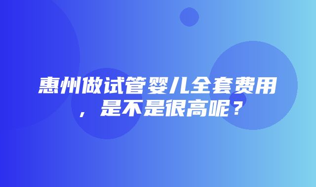 惠州做试管婴儿全套费用，是不是很高呢？