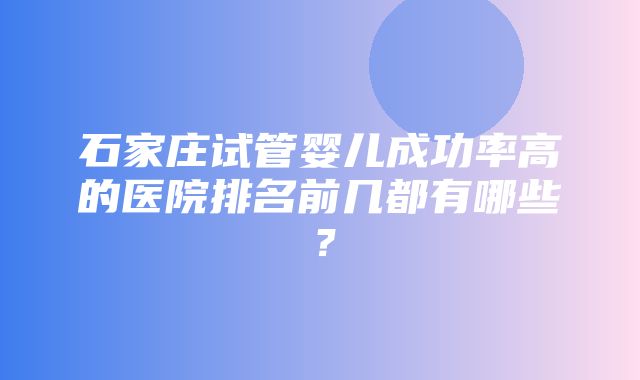 石家庄试管婴儿成功率高的医院排名前几都有哪些？