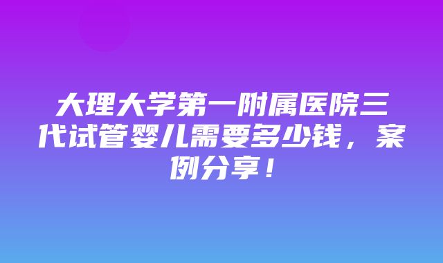 大理大学第一附属医院三代试管婴儿需要多少钱，案例分享！