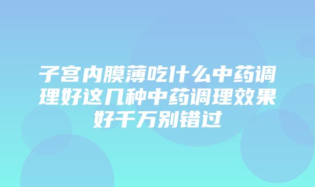 子宫内膜薄吃什么中药调理好这几种中药调理效果好千万别错过