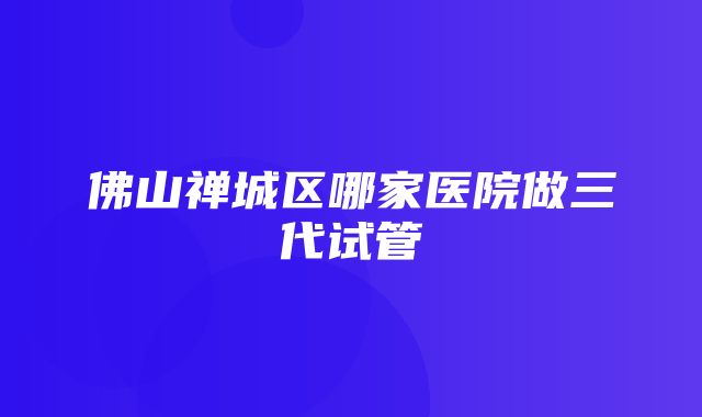 佛山禅城区哪家医院做三代试管