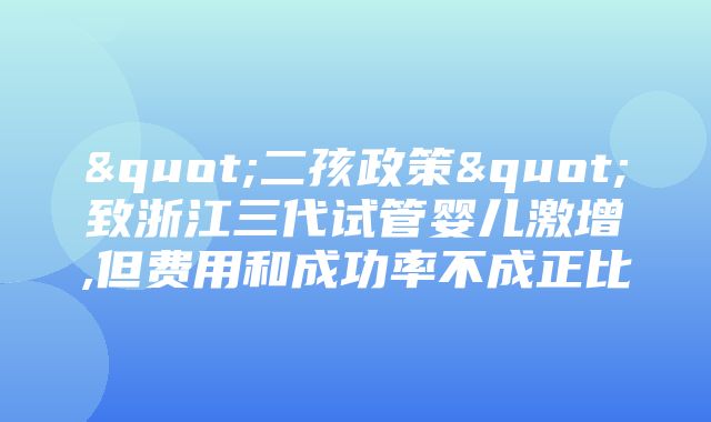 "二孩政策"致浙江三代试管婴儿激增,但费用和成功率不成正比