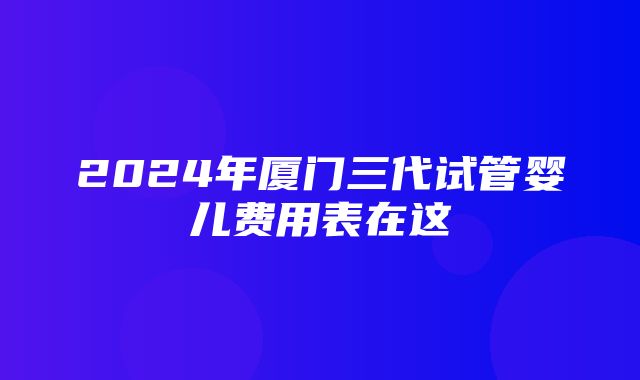 2024年厦门三代试管婴儿费用表在这