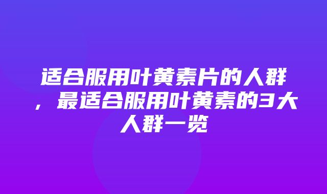 适合服用叶黄素片的人群，最适合服用叶黄素的3大人群一览