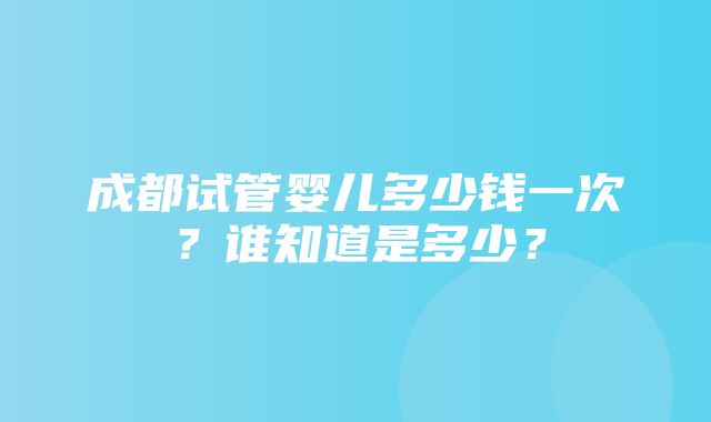 成都试管婴儿多少钱一次？谁知道是多少？