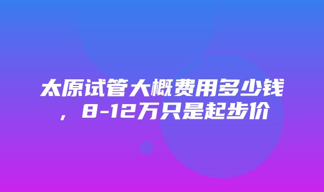 太原试管大概费用多少钱，8-12万只是起步价