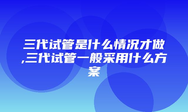 三代试管是什么情况才做,三代试管一般采用什么方案