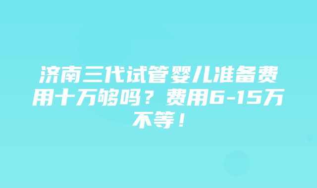 济南三代试管婴儿准备费用十万够吗？费用6-15万不等！