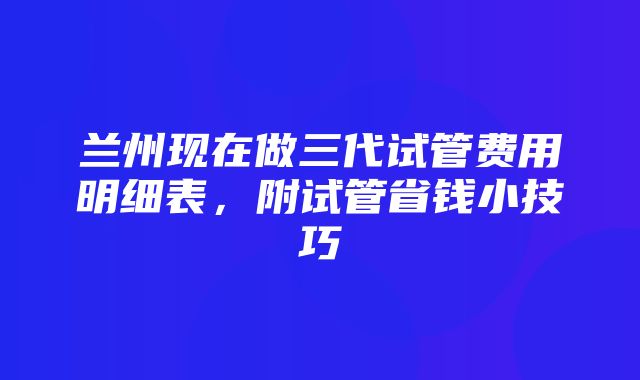 兰州现在做三代试管费用明细表，附试管省钱小技巧