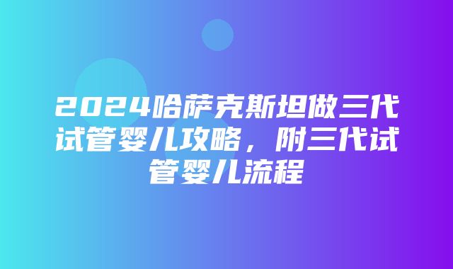 2024哈萨克斯坦做三代试管婴儿攻略，附三代试管婴儿流程