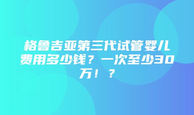 格鲁吉亚第三代试管婴儿费用多少钱？一次至少30万！？