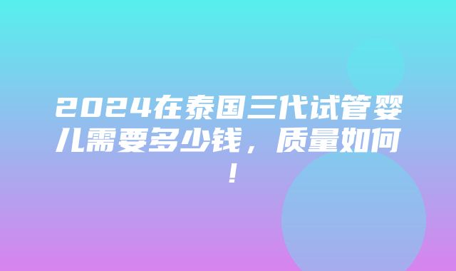 2024在泰国三代试管婴儿需要多少钱，质量如何！