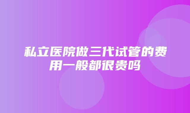 私立医院做三代试管的费用一般都很贵吗