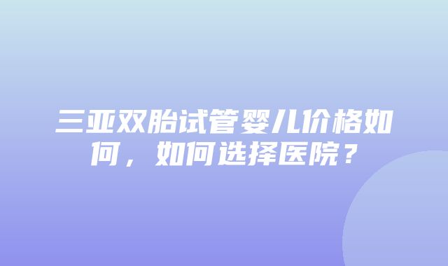 三亚双胎试管婴儿价格如何，如何选择医院？