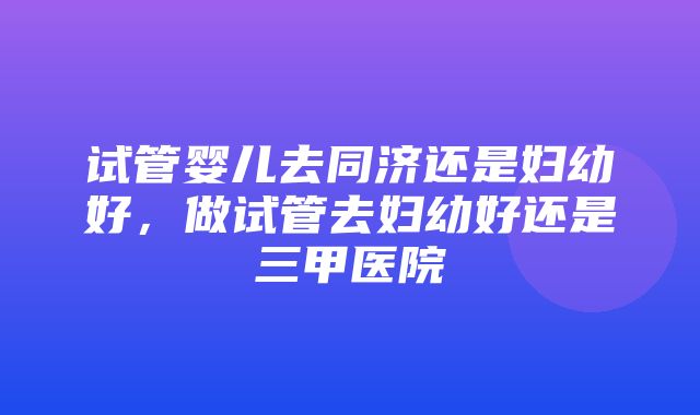 试管婴儿去同济还是妇幼好，做试管去妇幼好还是三甲医院