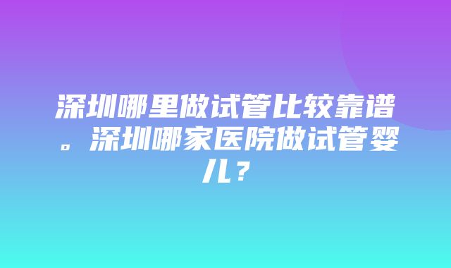 深圳哪里做试管比较靠谱。深圳哪家医院做试管婴儿？