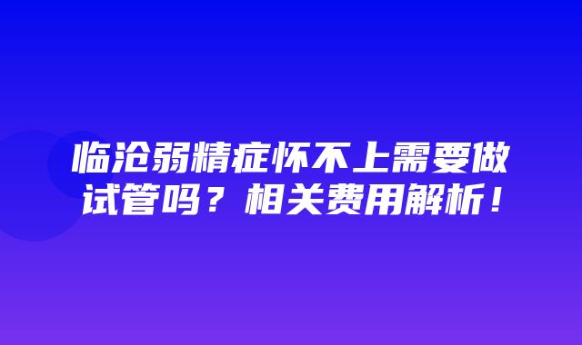 临沧弱精症怀不上需要做试管吗？相关费用解析！