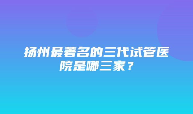 扬州最著名的三代试管医院是哪三家？