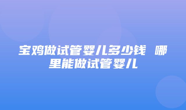 宝鸡做试管婴儿多少钱 哪里能做试管婴儿