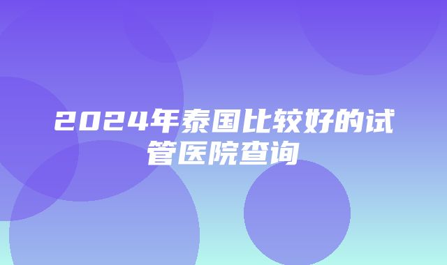 2024年泰国比较好的试管医院查询