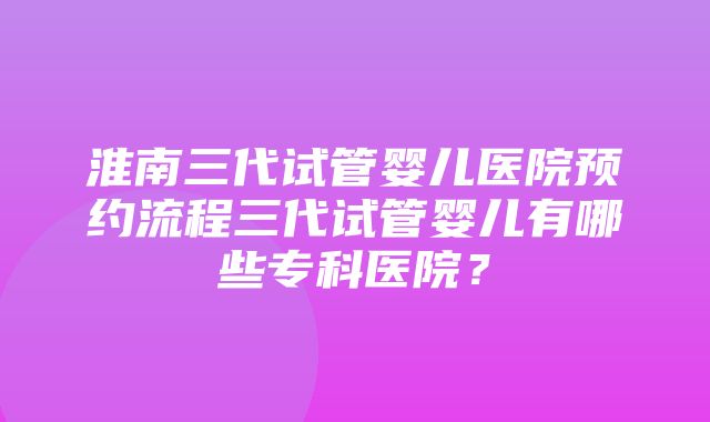 淮南三代试管婴儿医院预约流程三代试管婴儿有哪些专科医院？