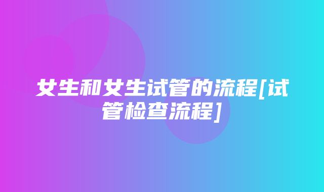 女生和女生试管的流程[试管检查流程]