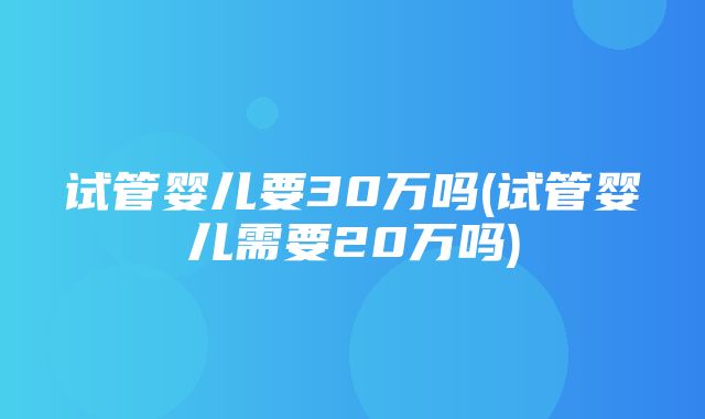 试管婴儿要30万吗(试管婴儿需要20万吗)