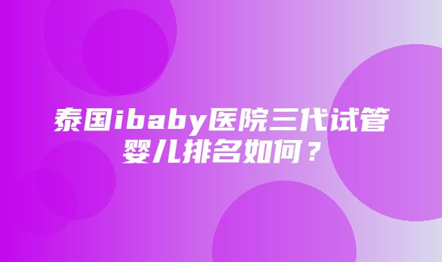 泰国ibaby医院三代试管婴儿排名如何？