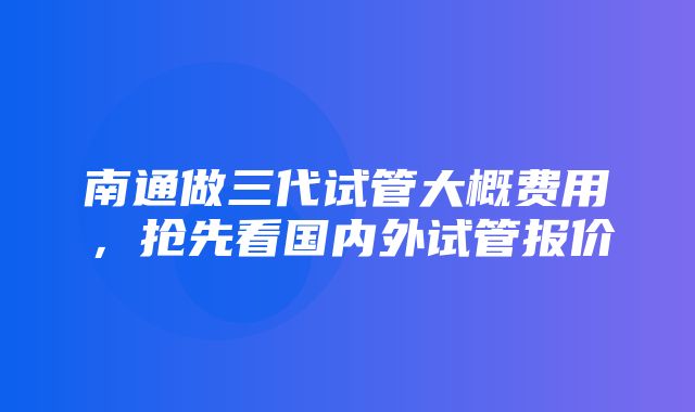 南通做三代试管大概费用，抢先看国内外试管报价