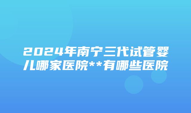 2024年南宁三代试管婴儿哪家医院**有哪些医院