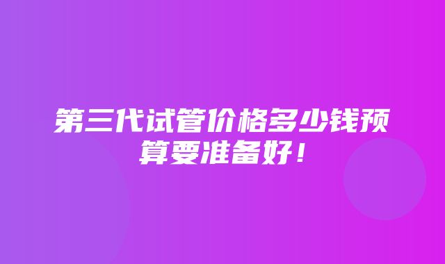 第三代试管价格多少钱预算要准备好！