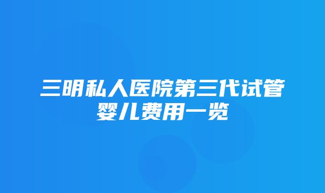 三明私人医院第三代试管婴儿费用一览