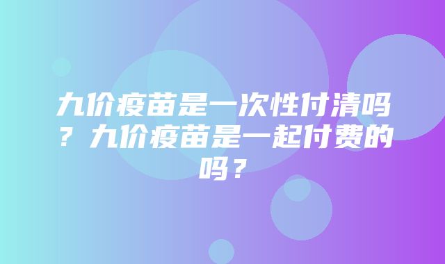 九价疫苗是一次性付清吗？九价疫苗是一起付费的吗？