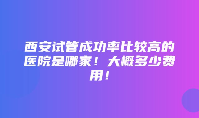 西安试管成功率比较高的医院是哪家！大概多少费用！