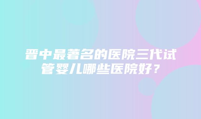 晋中最著名的医院三代试管婴儿哪些医院好？