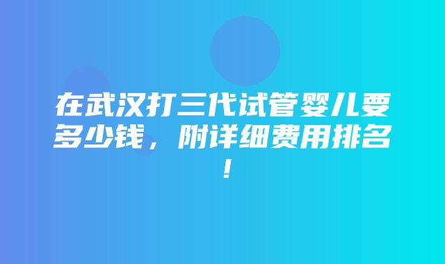 在武汉打三代试管婴儿要多少钱，附详细费用排名！