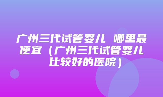 广州三代试管婴儿 哪里最便宜（广州三代试管婴儿 比较好的医院）