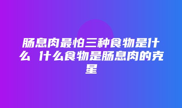 肠息肉最怕三种食物是什么 什么食物是肠息肉的克星