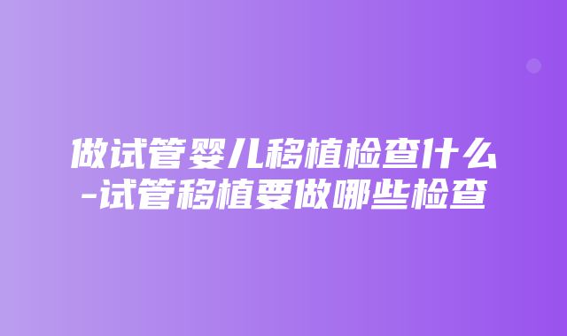 做试管婴儿移植检查什么-试管移植要做哪些检查